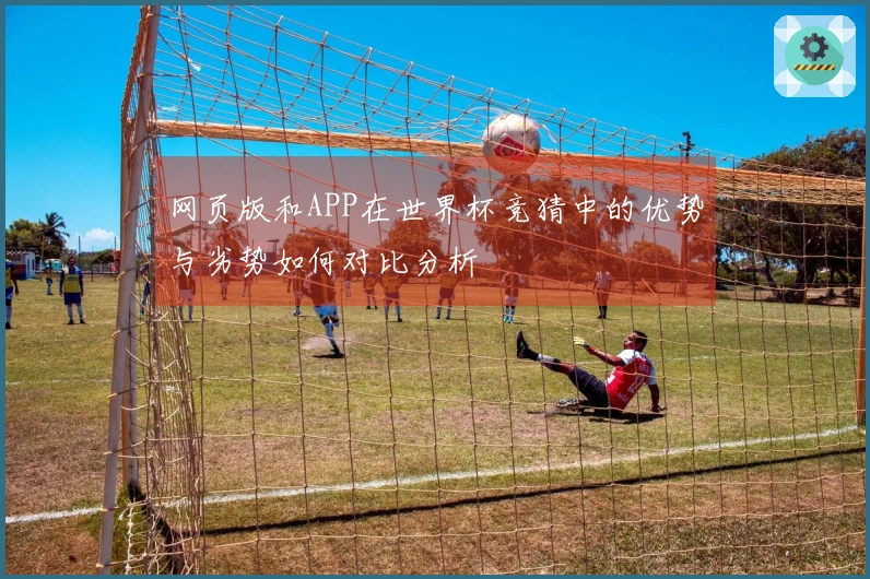 网页版和APP在世界杯竞猜中的优势与劣势如何对比分析